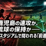 鹿児島の速攻か、琉球の保持か――白波スタジアムで問われる「前進の質」 鹿児島の速攻か、琉球の保持か――白波スタジアムで問われる「前進の質」